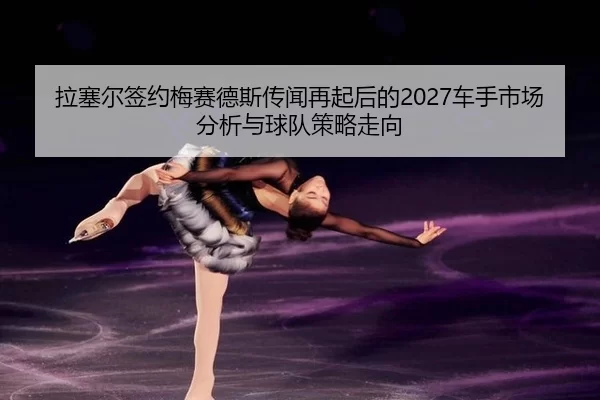 拉塞尔签约梅赛德斯传闻再起后的2027车手市场分析与球队策略走向