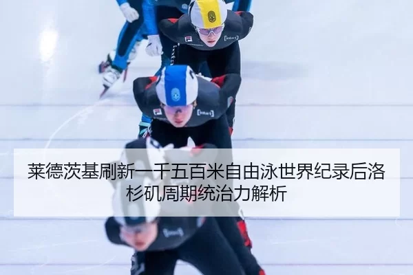 莱德茨基刷新一千五百米自由泳世界纪录后洛杉矶周期统治力解析