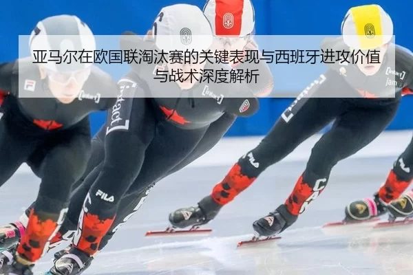 亚马尔在欧国联淘汰赛的关键表现与西班牙进攻价值与战术深度解析